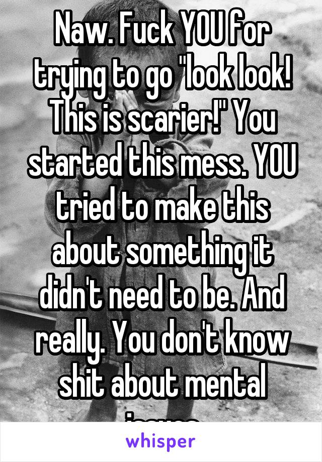 Naw. Fuck YOU for trying to go "look look! This is scarier!" You started this mess. YOU tried to make this about something it didn't need to be. And really. You don't know shit about mental issues