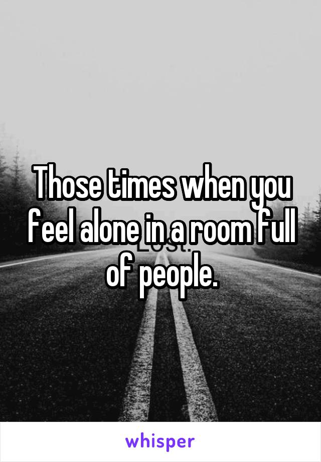 Those times when you feel alone in a room full of people.