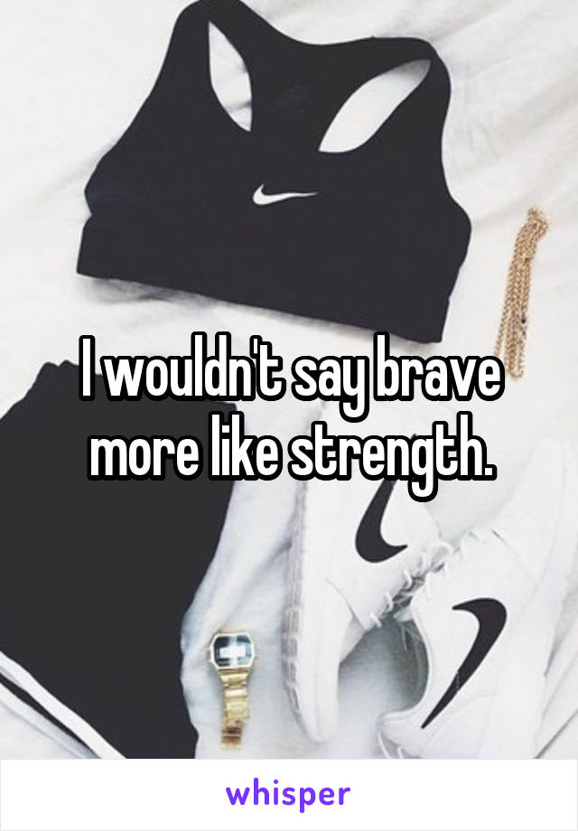 I wouldn't say brave more like strength.