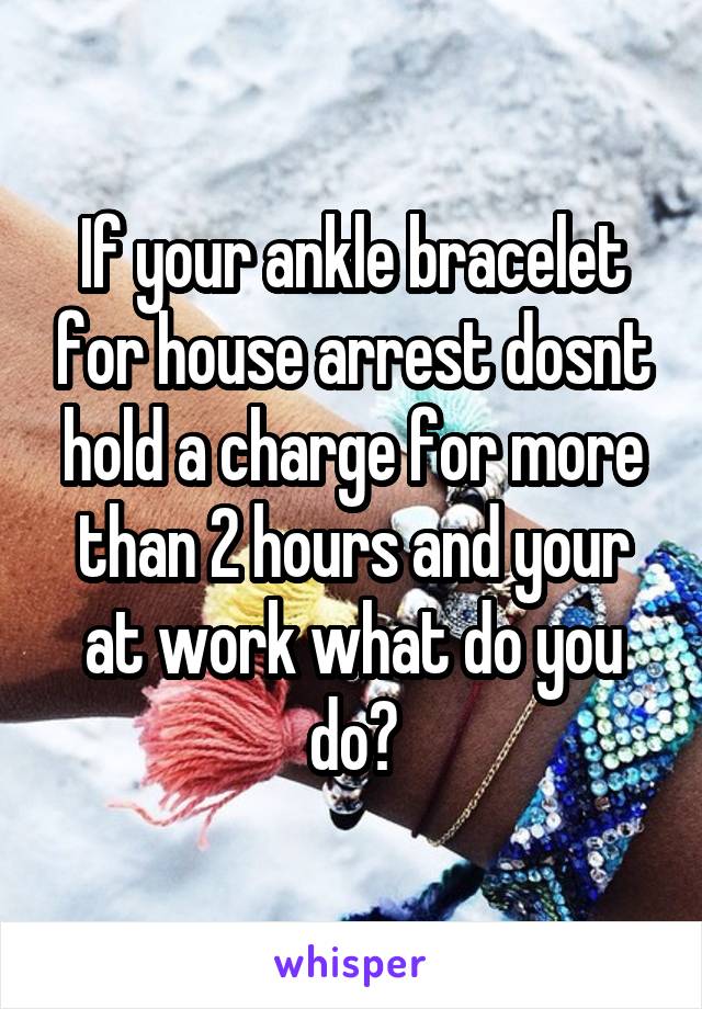 If your ankle bracelet for house arrest dosnt hold a charge for more than 2 hours and your at work what do you do?