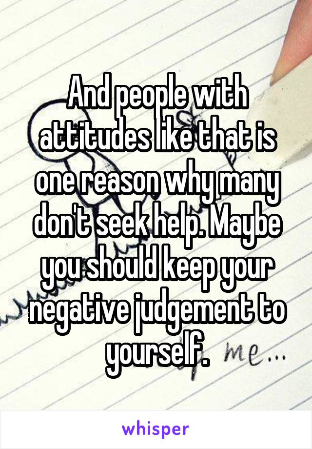 And people with attitudes like that is one reason why many don't seek help. Maybe you should keep your negative judgement to yourself.