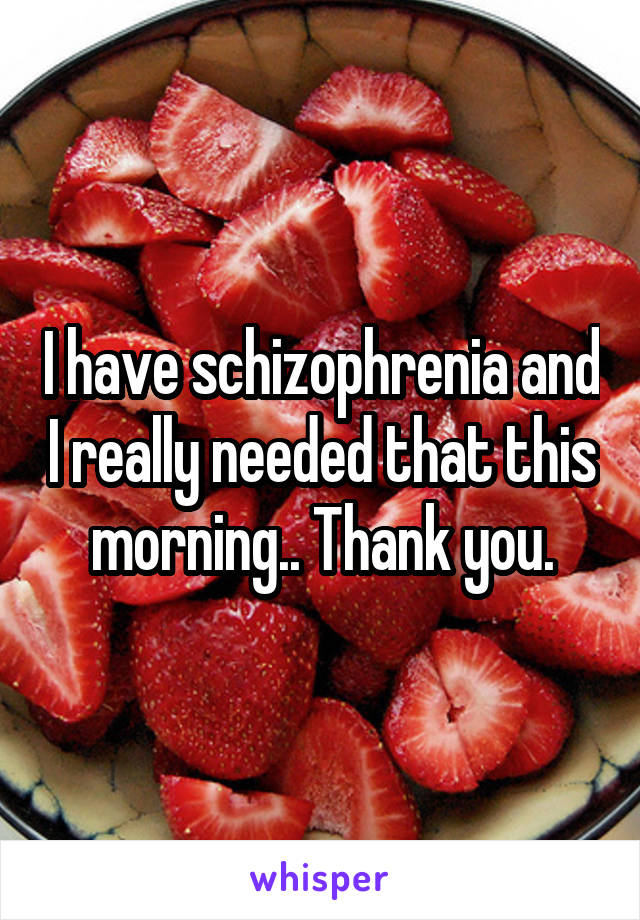 I have schizophrenia and I really needed that this morning.. Thank you.