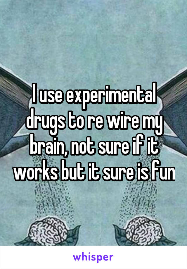 I use experimental drugs to re wire my brain, not sure if it works but it sure is fun