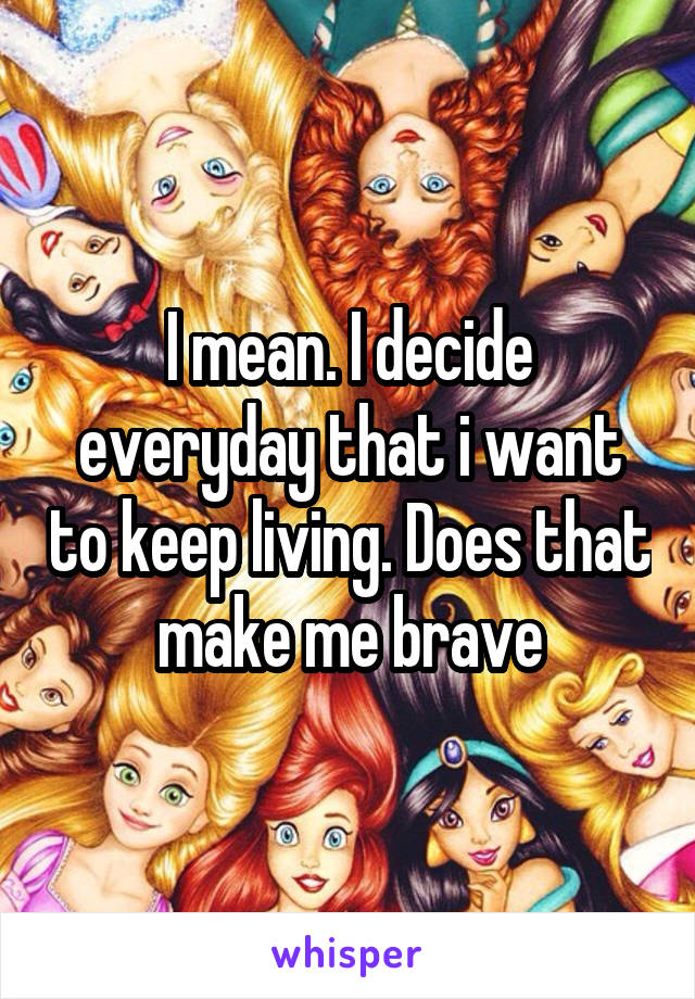 I mean. I decide everyday that i want to keep living. Does that make me brave