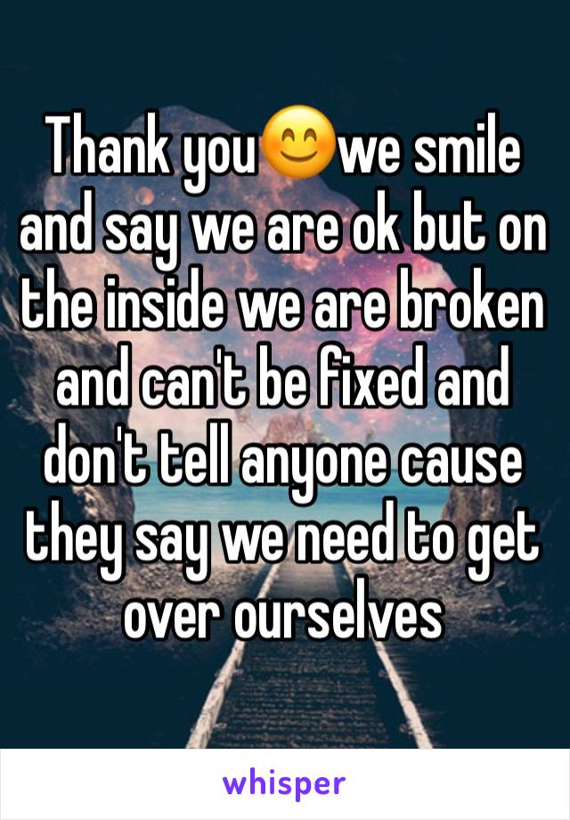 Thank you😊we smile and say we are ok but on the inside we are broken and can't be fixed and don't tell anyone cause they say we need to get over ourselves