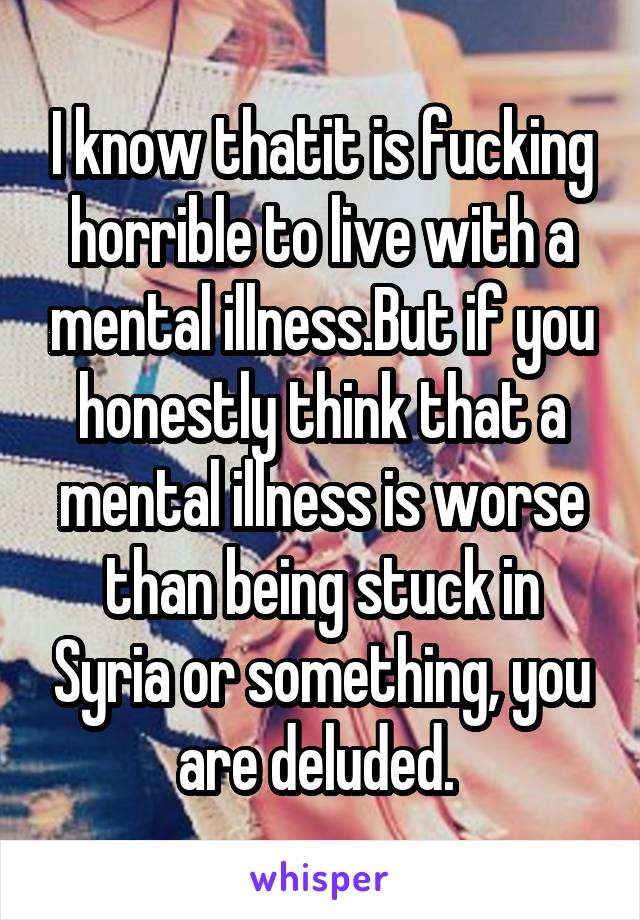 I know thatit is fucking horrible to live with a mental illness.But if you honestly think that a mental illness is worse than being stuck in Syria or something, you are deluded. 