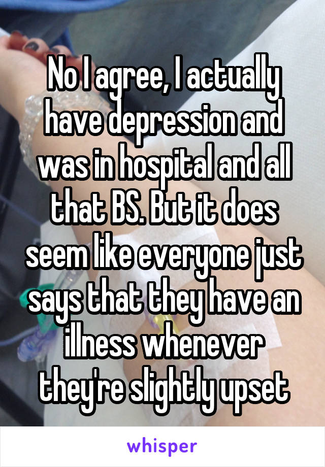 No I agree, I actually have depression and was in hospital and all that BS. But it does seem like everyone just says that they have an illness whenever they're slightly upset