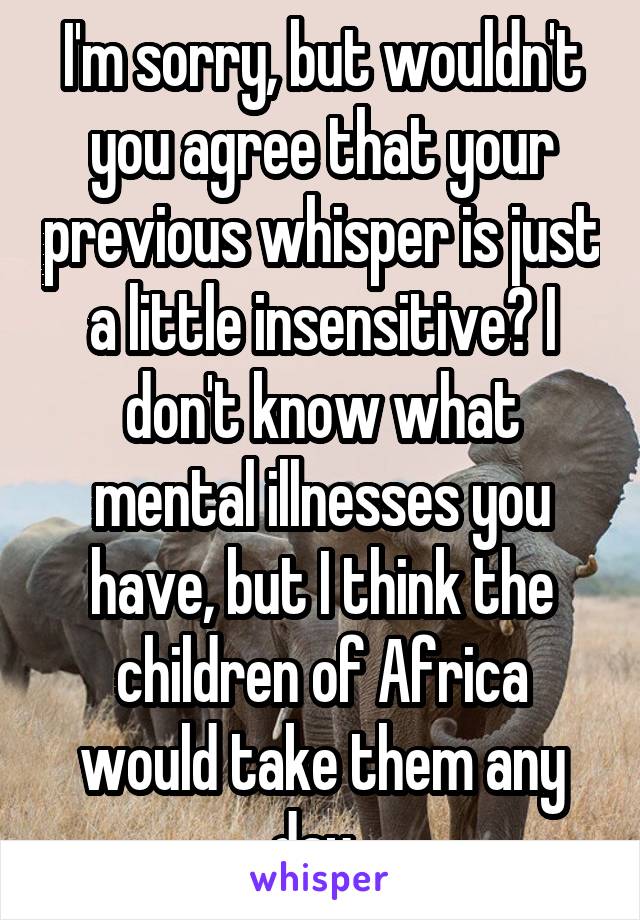 I'm sorry, but wouldn't you agree that your previous whisper is just a little insensitive? I don't know what mental illnesses you have, but I think the children of Africa would take them any day. 