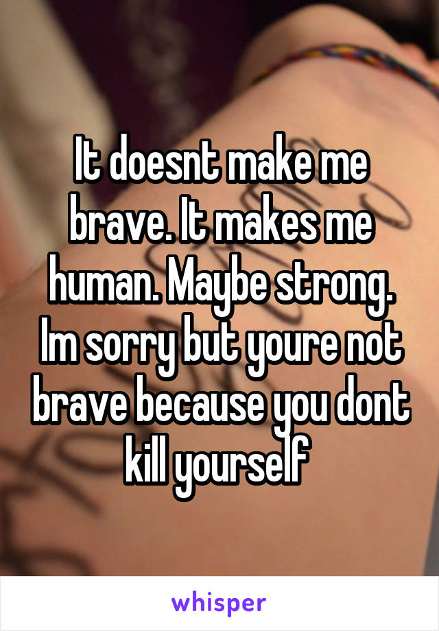 It doesnt make me brave. It makes me human. Maybe strong. Im sorry but youre not brave because you dont kill yourself 