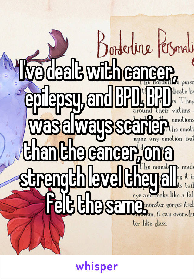 I've dealt with cancer, epilepsy, and BPD. BPD was always scarier than the cancer, on a strength level they all felt the same. 