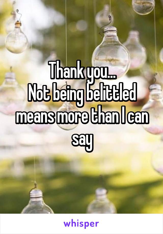 Thank you...
Not being belittled means more than I can say
