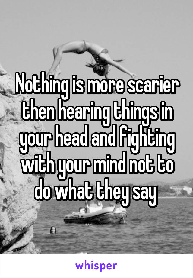 Nothing is more scarier then hearing things in your head and fighting with your mind not to do what they say 