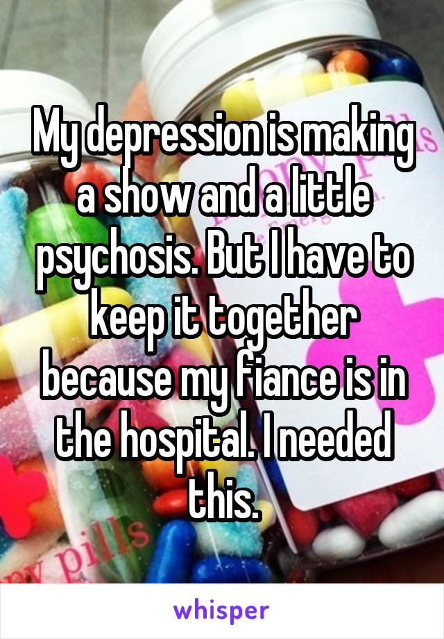 My depression is making a show and a little psychosis. But I have to keep it together because my fiance is in the hospital. I needed this.