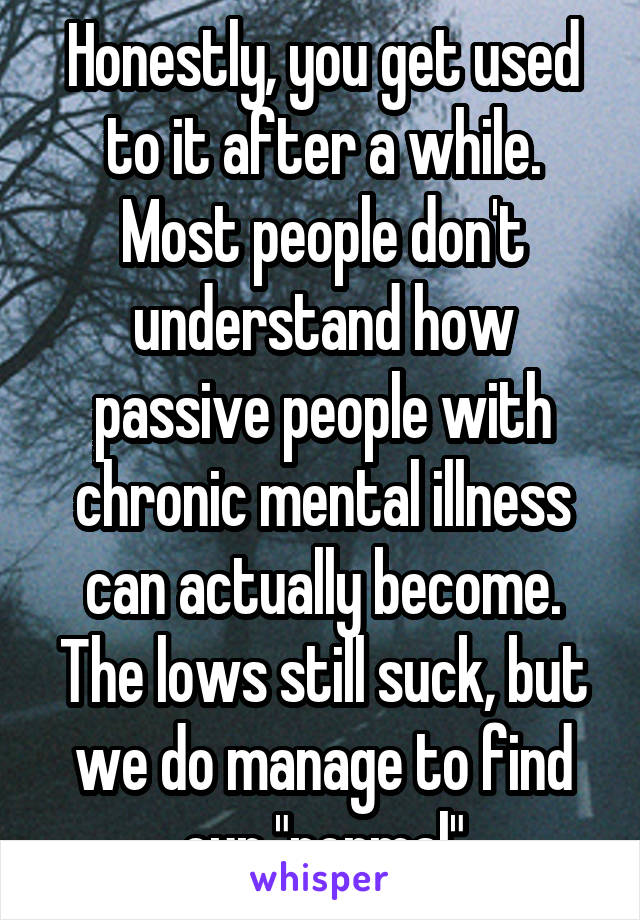 Honestly, you get used to it after a while. Most people don't understand how passive people with chronic mental illness can actually become. The lows still suck, but we do manage to find our "normal"