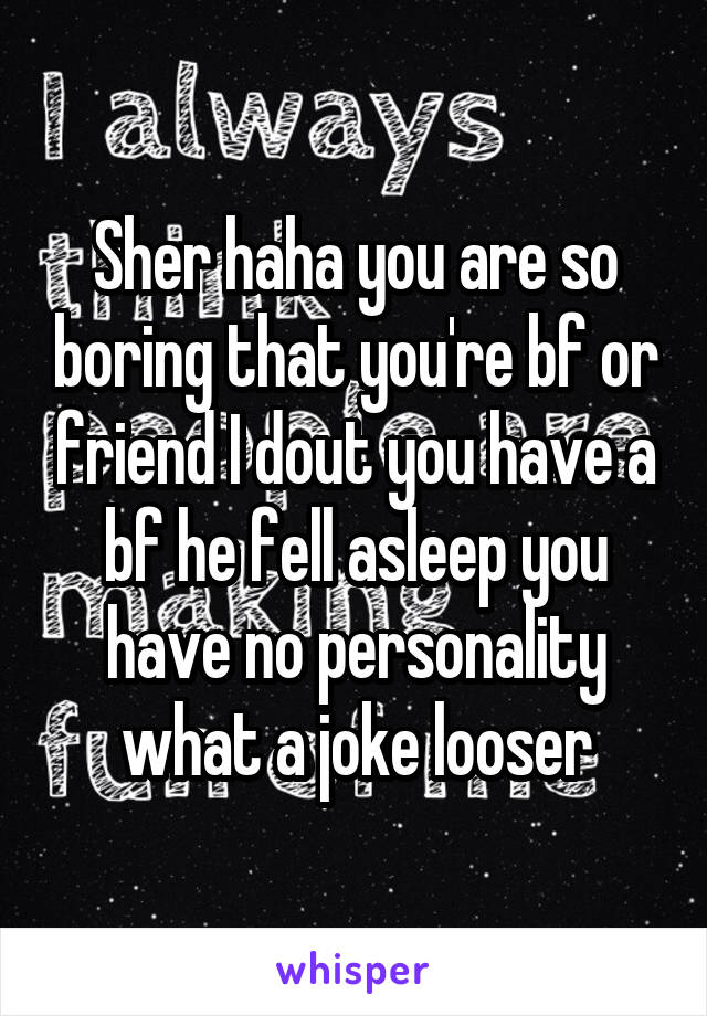 Sher haha you are so boring that you're bf or friend I dout you have a bf he fell asleep you have no personality what a joke looser