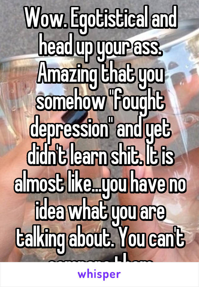 Wow. Egotistical and head up your ass. Amazing that you somehow "fought depression" and yet didn't learn shit. It is almost like...you have no idea what you are talking about. You can't compare them