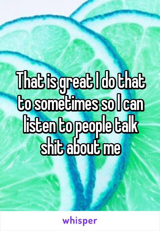 That is great I do that to sometimes so I can listen to people talk shit about me