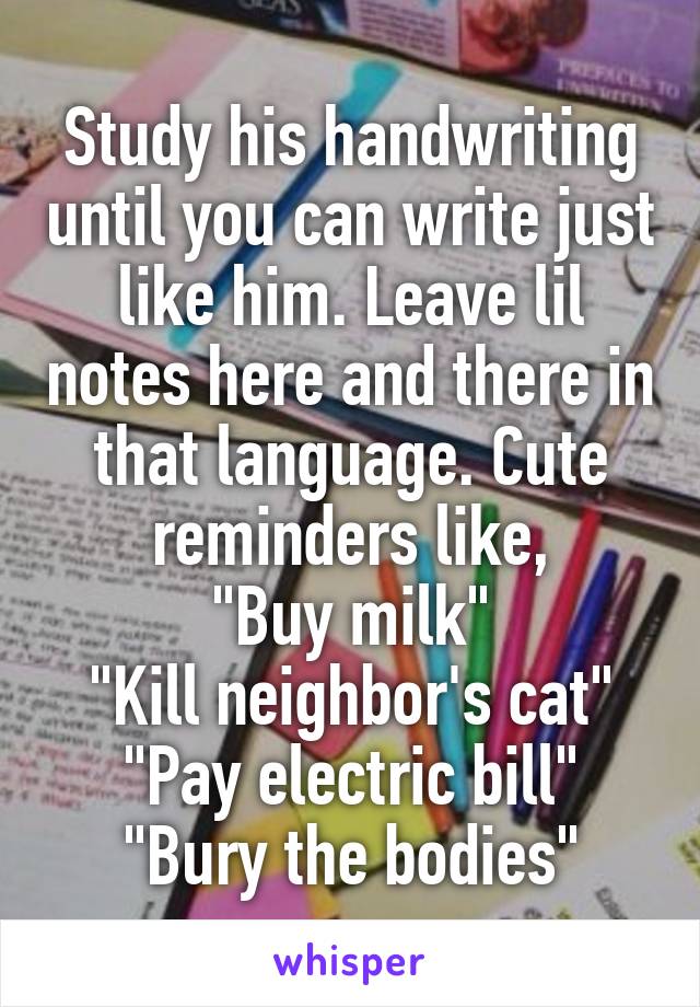 Study his handwriting until you can write just like him. Leave lil notes here and there in that language. Cute reminders like,
"Buy milk"
"Kill neighbor's cat"
"Pay electric bill"
"Bury the bodies"