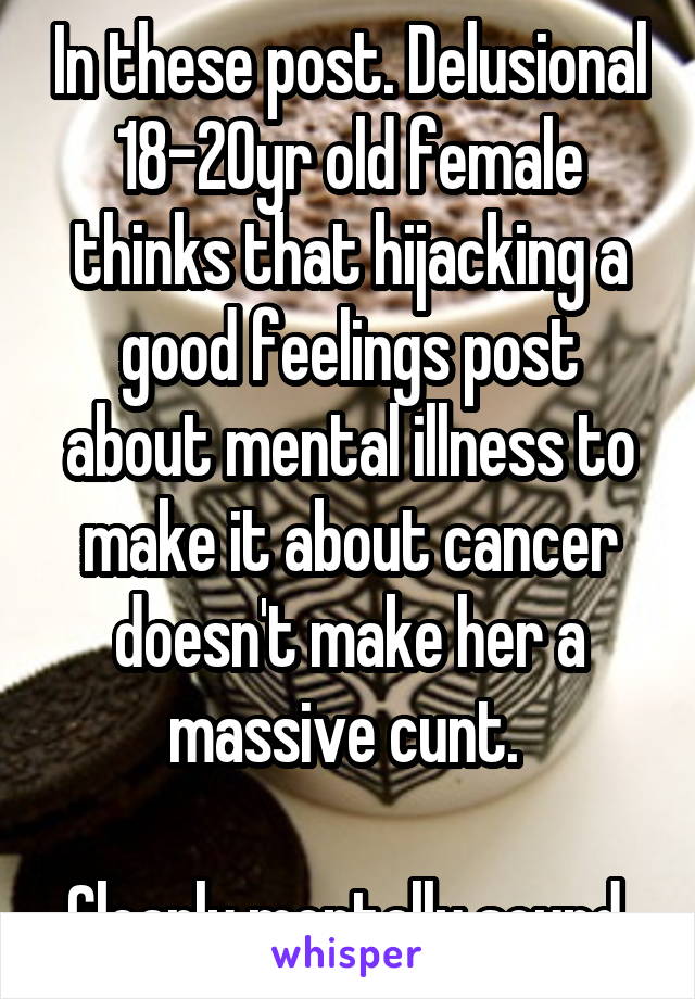 In these post. Delusional 18-20yr old female thinks that hijacking a good feelings post about mental illness to make it about cancer doesn't make her a massive cunt. 

Clearly mentally sound 