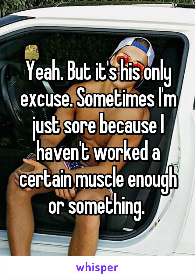 Yeah. But it's his only excuse. Sometimes I'm just sore because I haven't worked a certain muscle enough or something. 