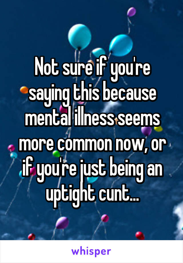 Not sure if you're saying this because mental illness seems more common now, or if you're just being an uptight cunt...