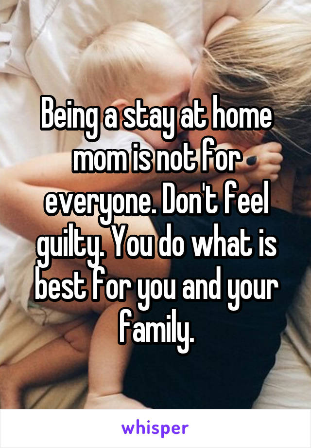 Being a stay at home mom is not for everyone. Don't feel guilty. You do what is best for you and your family.