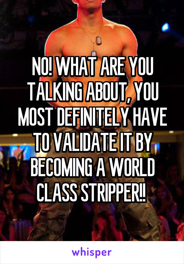 NO! WHAT ARE YOU TALKING ABOUT, YOU MOST DEFINITELY HAVE TO VALIDATE IT BY BECOMING A WORLD CLASS STRIPPER!! 