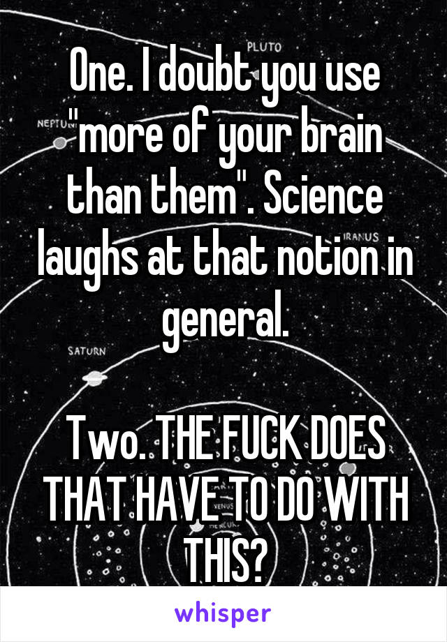 One. I doubt you use "more of your brain than them". Science laughs at that notion in general.

Two. THE FUCK DOES THAT HAVE TO DO WITH THIS?