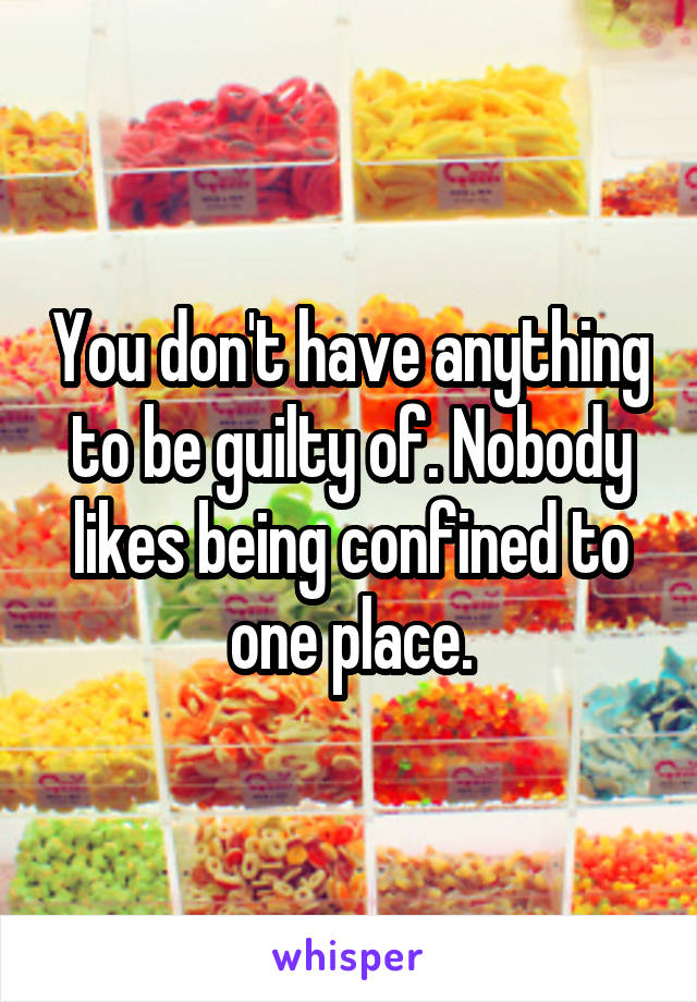 You don't have anything to be guilty of. Nobody likes being confined to one place.