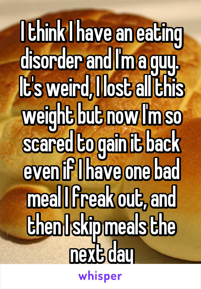 I think I have an eating disorder and I'm a guy.  It's weird, I lost all this weight but now I'm so scared to gain it back even if I have one bad meal I freak out, and then I skip meals the next day