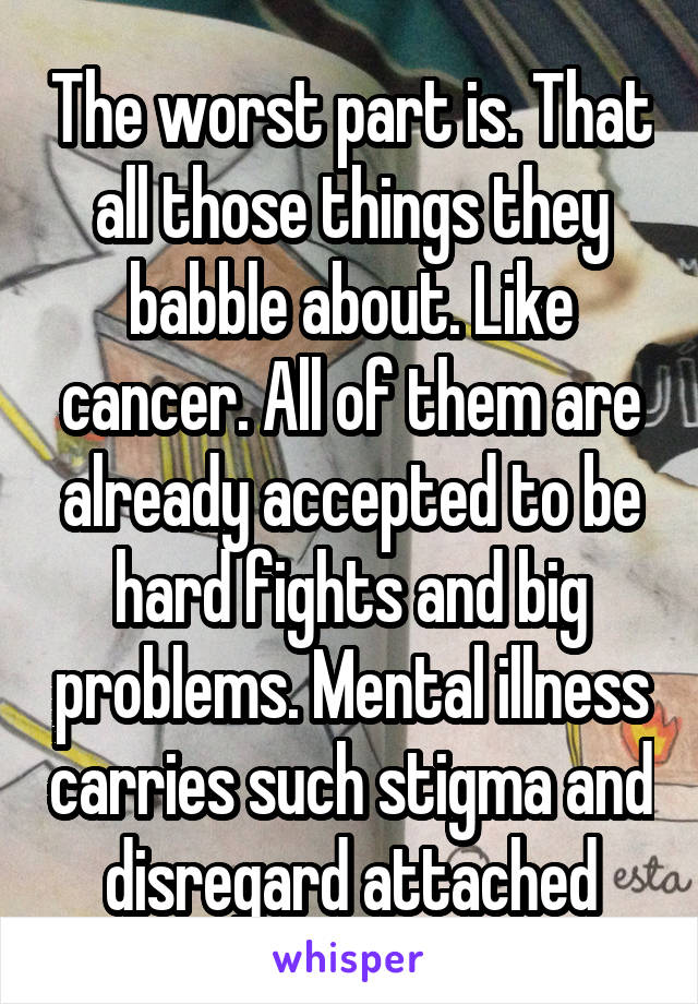 The worst part is. That all those things they babble about. Like cancer. All of them are already accepted to be hard fights and big problems. Mental illness carries such stigma and disregard attached