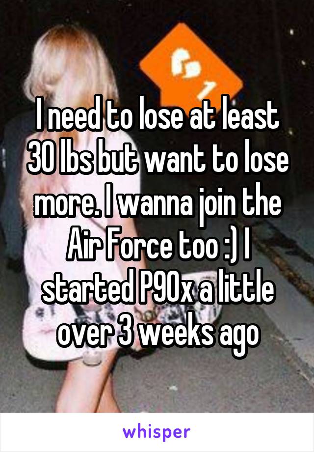 I need to lose at least 30 lbs but want to lose more. I wanna join the Air Force too :) I started P90x a little over 3 weeks ago