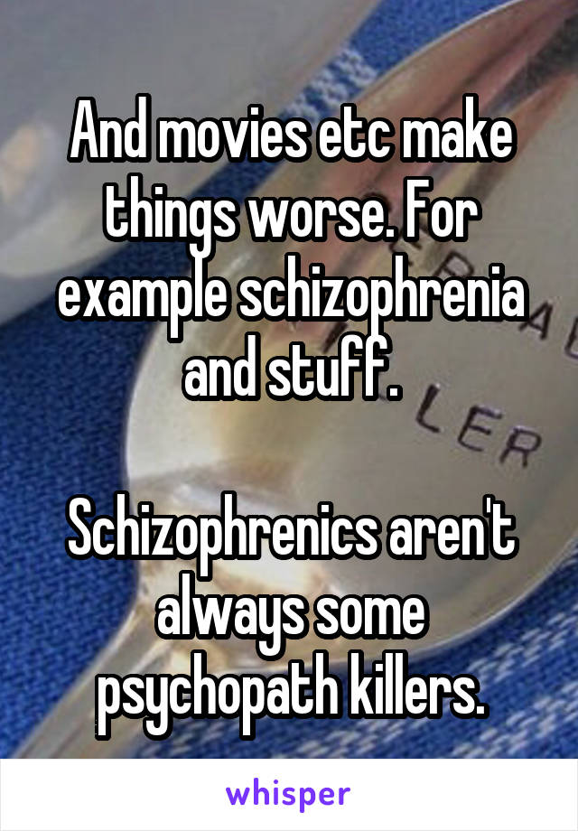 And movies etc make things worse. For example schizophrenia and stuff.

Schizophrenics aren't always some psychopath killers.