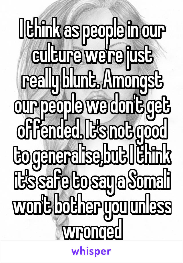 I think as people in our culture we're just really blunt. Amongst our people we don't get offended. It's not good to generalise,but I think it's safe to say a Somali won't bother you unless wronged