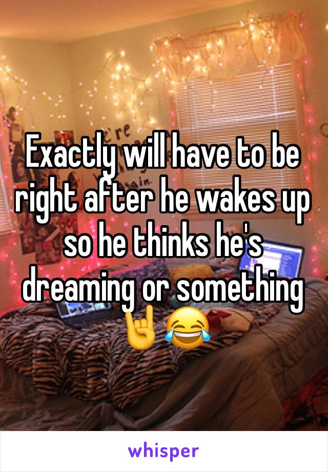 Exactly will have to be right after he wakes up so he thinks he's dreaming or something 🤘😂