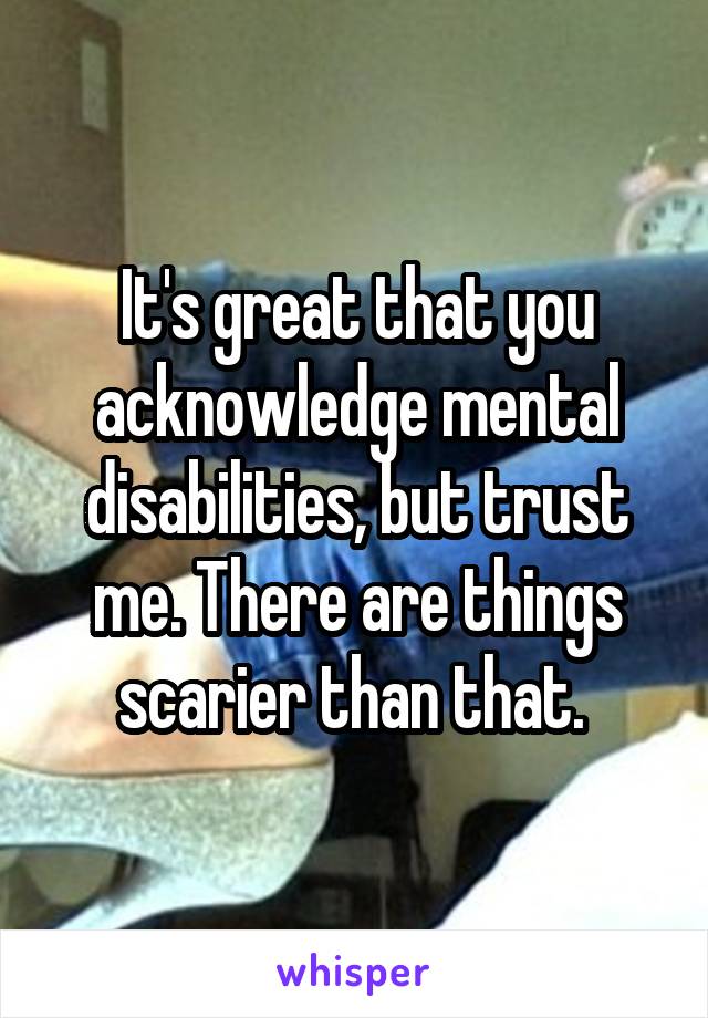 It's great that you acknowledge mental disabilities, but trust me. There are things scarier than that. 