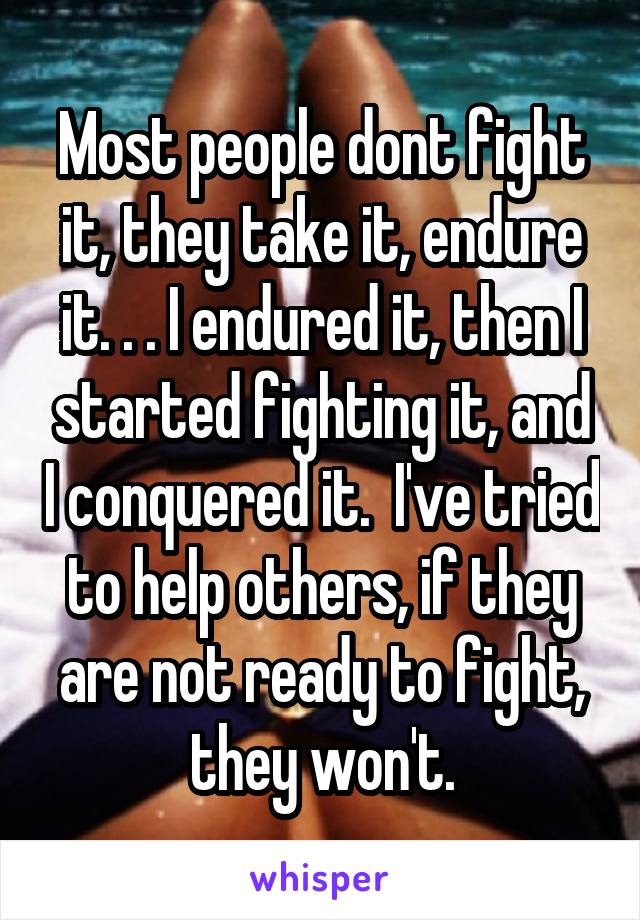 Most people dont fight it, they take it, endure it. . . I endured it, then I started fighting it, and I conquered it.  I've tried to help others, if they are not ready to fight, they won't.