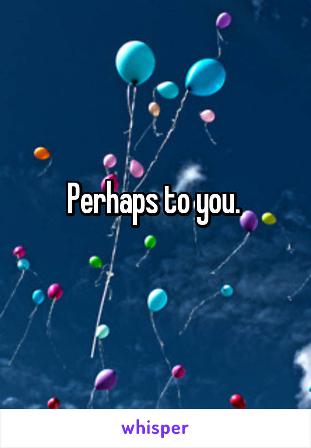 Perhaps to you. 
