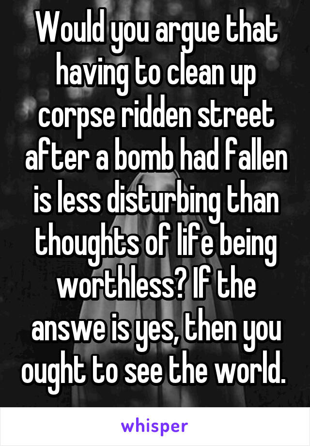 Would you argue that having to clean up corpse ridden street after a bomb had fallen is less disturbing than thoughts of life being worthless? If the answe is yes, then you ought to see the world.  