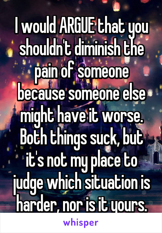 I would ARGUE that you shouldn't diminish the pain of someone because someone else might have it worse. Both things suck, but it's not my place to judge which situation is harder, nor is it yours.