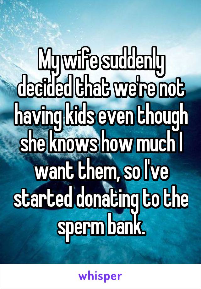 My wife suddenly decided that we're not having kids even though she knows how much I want them, so I've started donating to the sperm bank.
