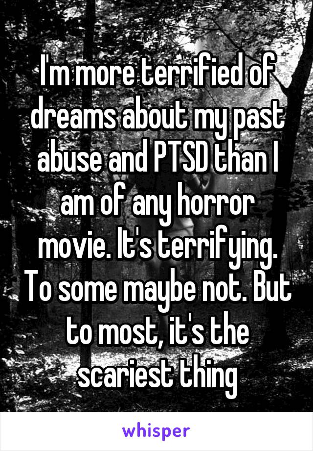 I'm more terrified of dreams about my past abuse and PTSD than I am of any horror movie. It's terrifying. To some maybe not. But to most, it's the scariest thing