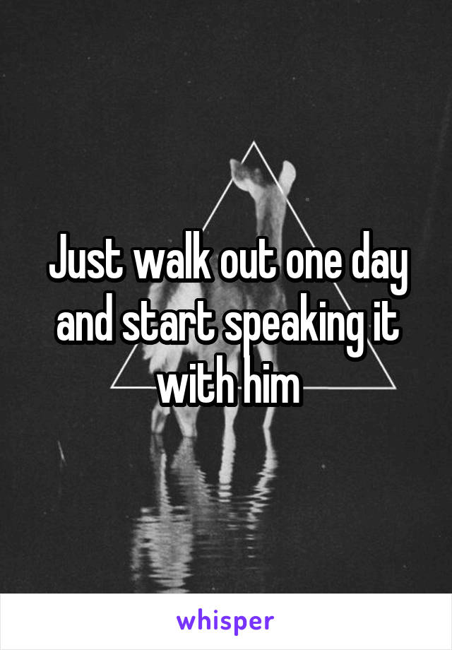 Just walk out one day and start speaking it with him