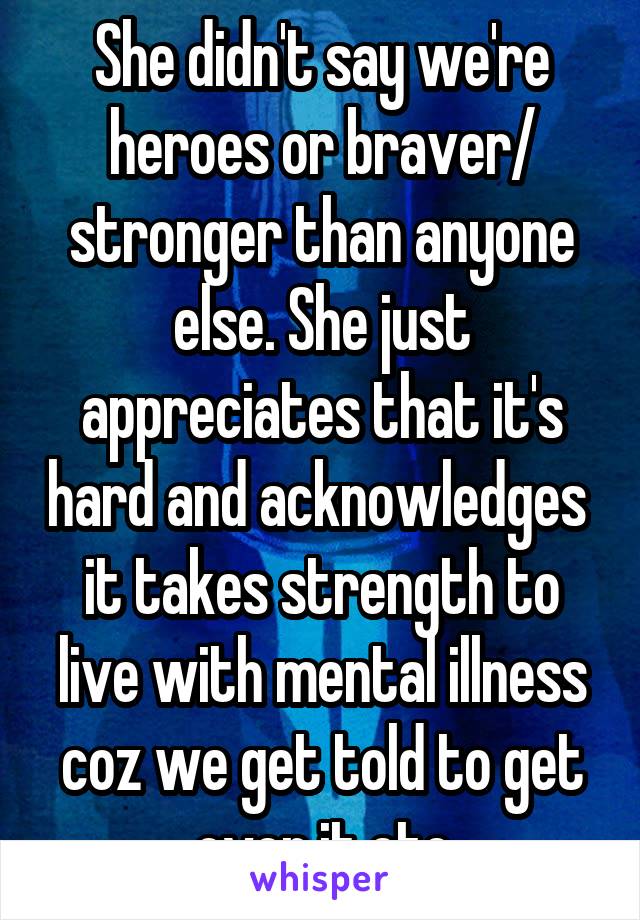 She didn't say we're heroes or braver/ stronger than anyone else. She just appreciates that it's hard and acknowledges  it takes strength to live with mental illness coz we get told to get over it etc