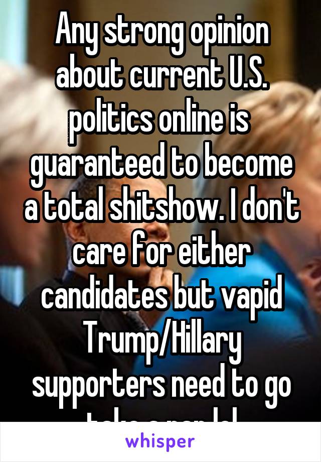 Any strong opinion about current U.S. politics online is  guaranteed to become a total shitshow. I don't care for either candidates but vapid Trump/Hillary supporters need to go take a nap lol