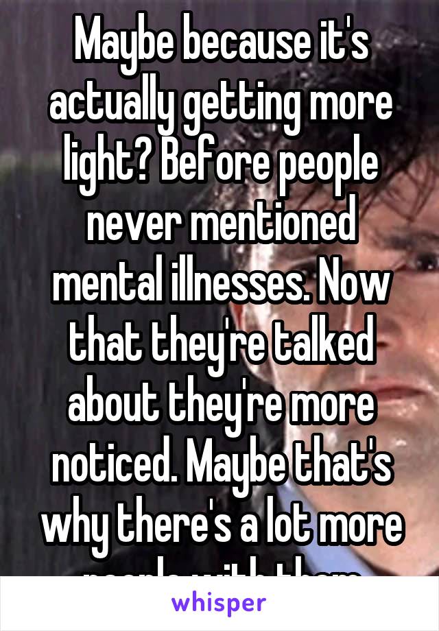 Maybe because it's actually getting more light? Before people never mentioned mental illnesses. Now that they're talked about they're more noticed. Maybe that's why there's a lot more people with them