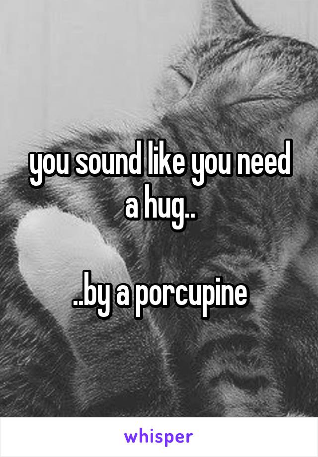 you sound like you need a hug..

..by a porcupine