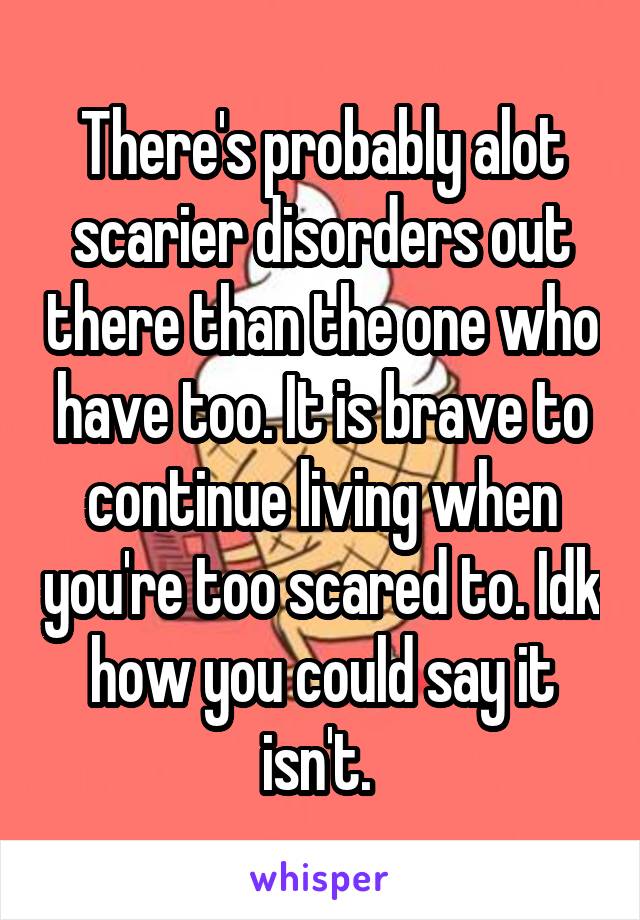 There's probably alot scarier disorders out there than the one who have too. It is brave to continue living when you're too scared to. Idk how you could say it isn't. 