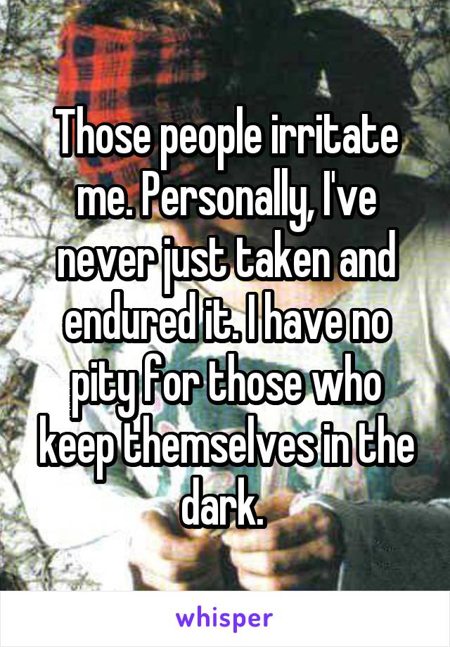 Those people irritate me. Personally, I've never just taken and endured it. I have no pity for those who keep themselves in the dark. 