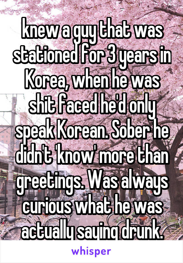 knew a guy that was stationed for 3 years in Korea, when he was shit faced he'd only speak Korean. Sober he didn't 'know' more than greetings. Was always curious what he was actually saying drunk.